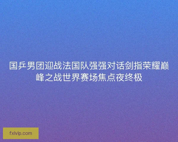国乒男团迎战法国队强强对话剑指荣耀巅峰之战世界赛场焦点夜终极