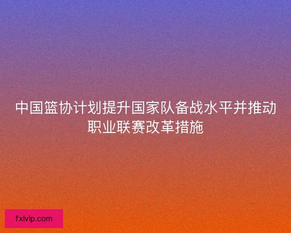 中国篮协计划提升国家队备战水平并推动职业联赛改革措施