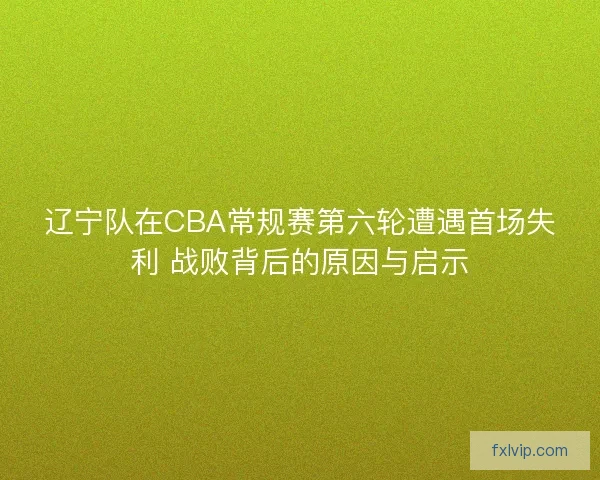 辽宁队在CBA常规赛第六轮遭遇首场失利 战败背后的原因与启示