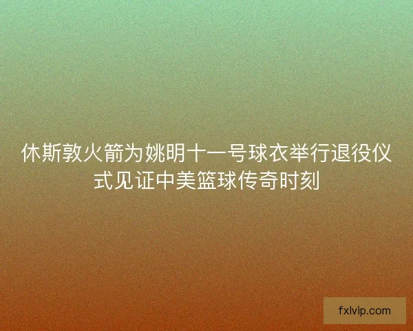 休斯敦火箭为姚明十一号球衣举行退役仪式见证中美篮球传奇时刻