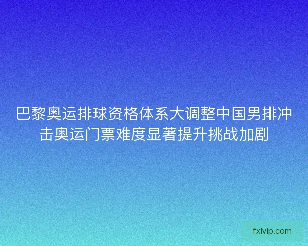 巴黎奥运排球资格体系大调整中国男排冲击奥运门票难度显著提升挑战加剧