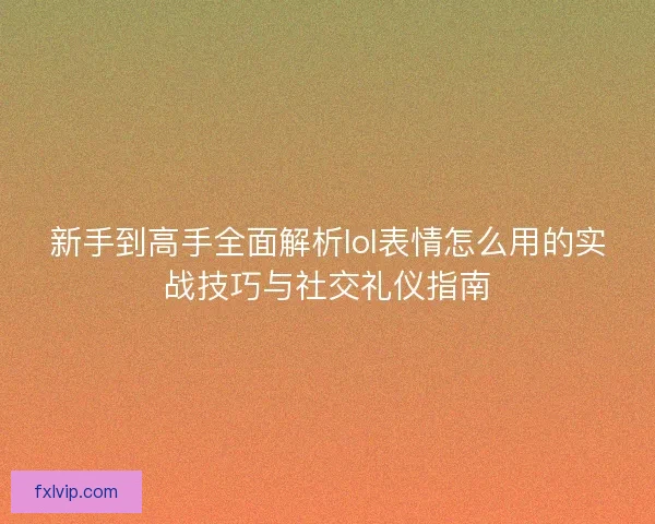 新手到高手全面解析lol表情怎么用的实战技巧与社交礼仪指南