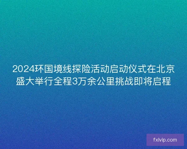 2024环国境线探险活动启动仪式在北京盛大举行全程3万余公里挑战即将启程