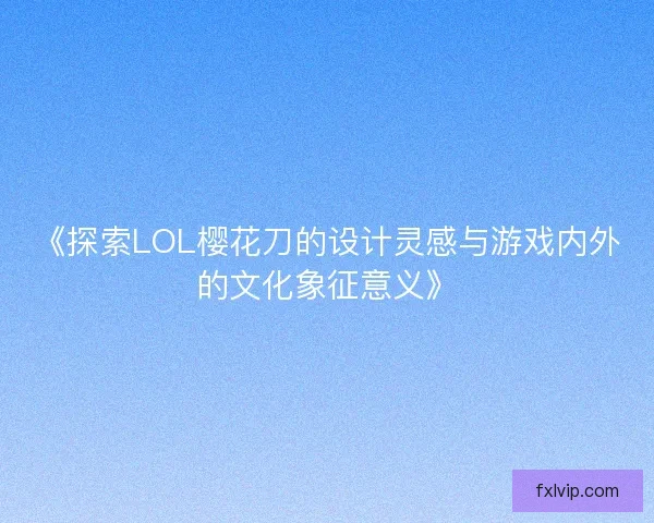 《探索LOL樱花刀的设计灵感与游戏内外的文化象征意义》