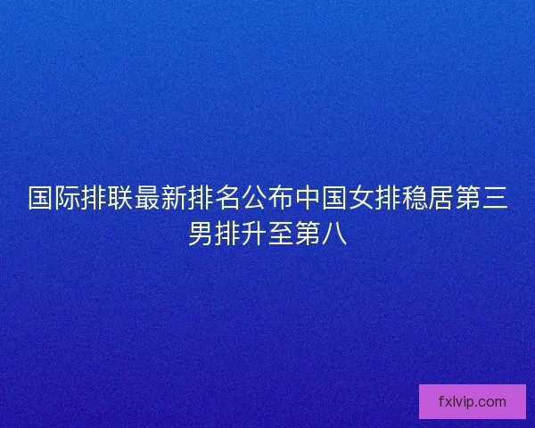国际排联最新排名公布中国女排稳居第三男排升至第八