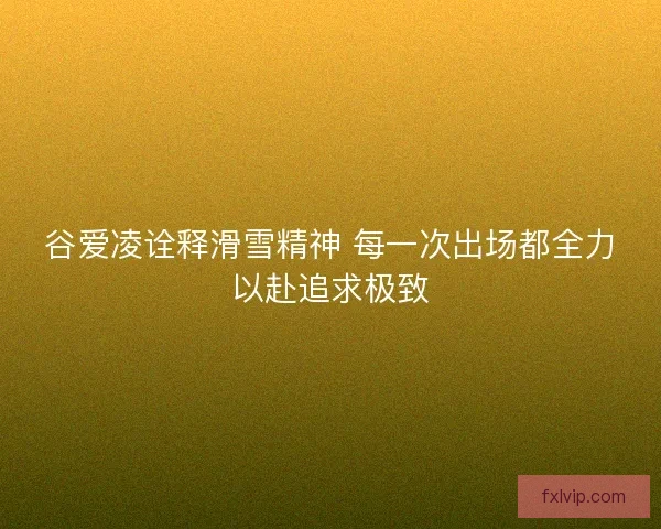 谷爱凌诠释滑雪精神 每一次出场都全力以赴追求极致