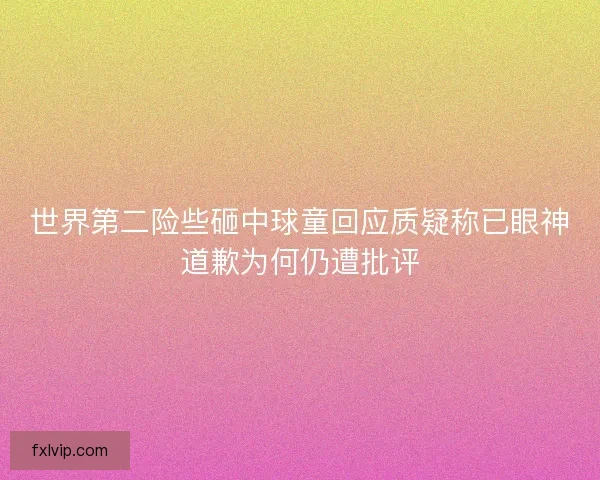 世界第二险些砸中球童回应质疑称已眼神道歉为何仍遭批评