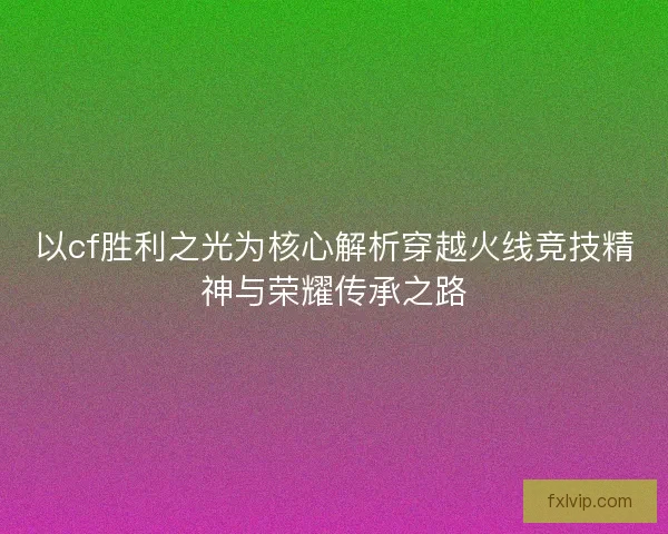 以cf胜利之光为核心解析穿越火线竞技精神与荣耀传承之路