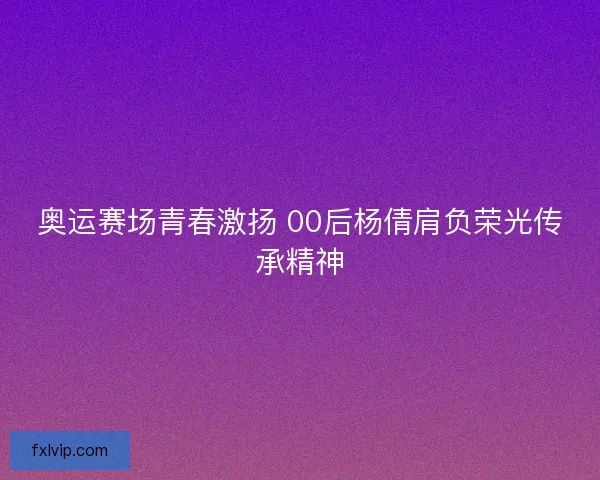 奥运赛场青春激扬 00后杨倩肩负荣光传承精神