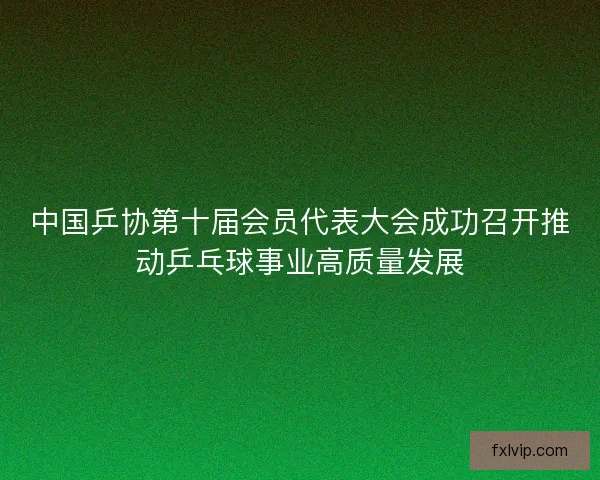 中国乒协第十届会员代表大会成功召开推动乒乓球事业高质量发展