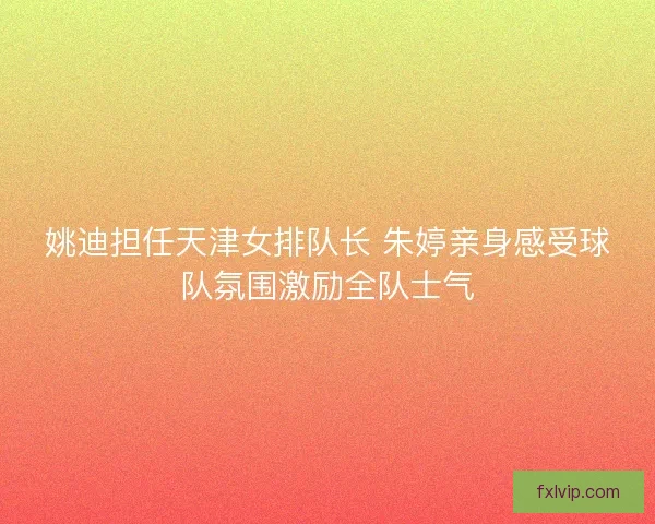 姚迪担任天津女排队长 朱婷亲身感受球队氛围激励全队士气