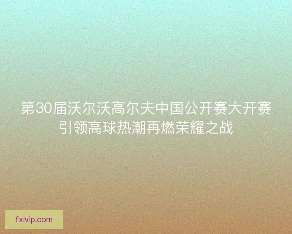 第30届沃尔沃高尔夫中国公开赛大开赛引领高球热潮再燃荣耀之战