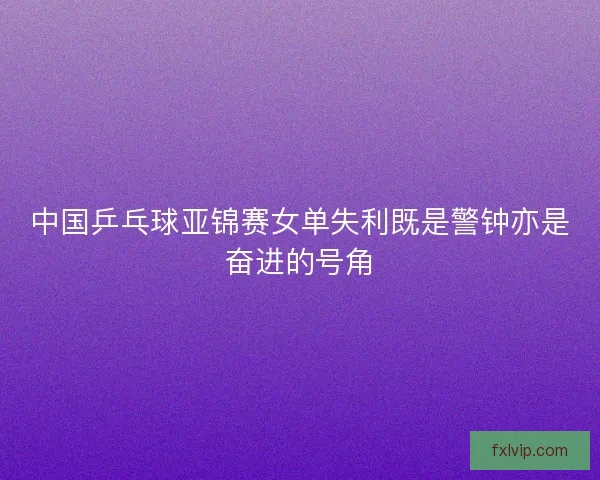 中国乒乓球亚锦赛女单失利既是警钟亦是奋进的号角