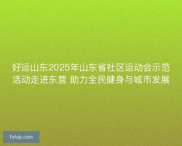 好运山东2025年山东省社区运动会示范活动走进东营 助力全民健身与城市发展