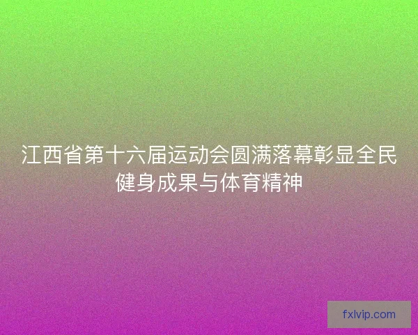 江西省第十六届运动会圆满落幕彰显全民健身成果与体育精神
