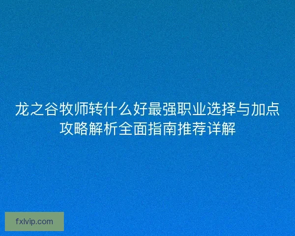 龙之谷牧师转什么好最强职业选择与加点攻略解析全面指南推荐详解