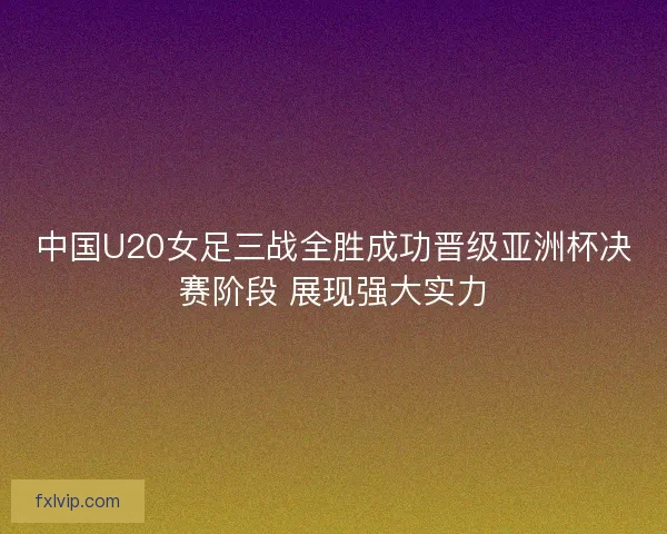 中国U20女足三战全胜成功晋级亚洲杯决赛阶段 展现强大实力
