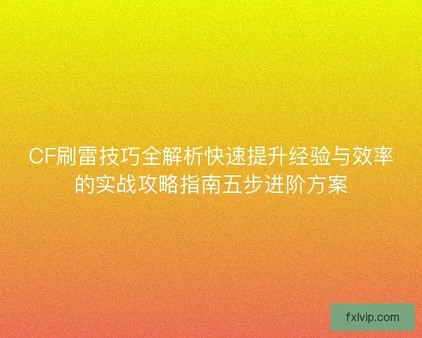CF刷雷技巧全解析快速提升经验与效率的实战攻略指南五步进阶方案