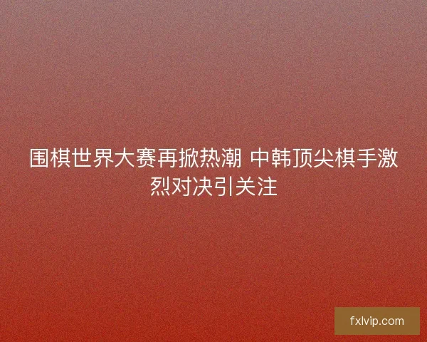 围棋世界大赛再掀热潮 中韩顶尖棋手激烈对决引关注