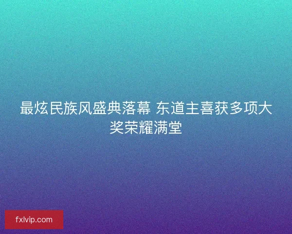 最炫民族风盛典落幕 东道主喜获多项大奖荣耀满堂