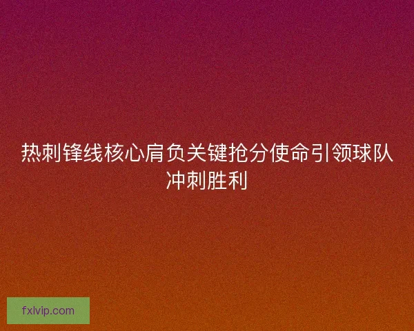 热刺锋线核心肩负关键抢分使命引领球队冲刺胜利