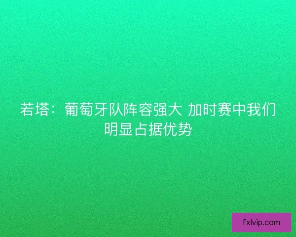 若塔：葡萄牙队阵容强大 加时赛中我们明显占据优势