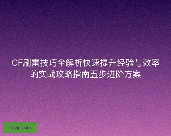 CF刷雷技巧全解析快速提升经验与效率的实战攻略指南五步进阶方案
