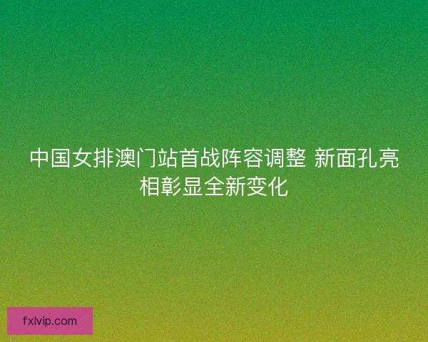 中国女排澳门站首战阵容调整 新面孔亮相彰显全新变化