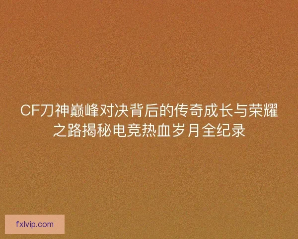 CF刀神巅峰对决背后的传奇成长与荣耀之路揭秘电竞热血岁月全纪录