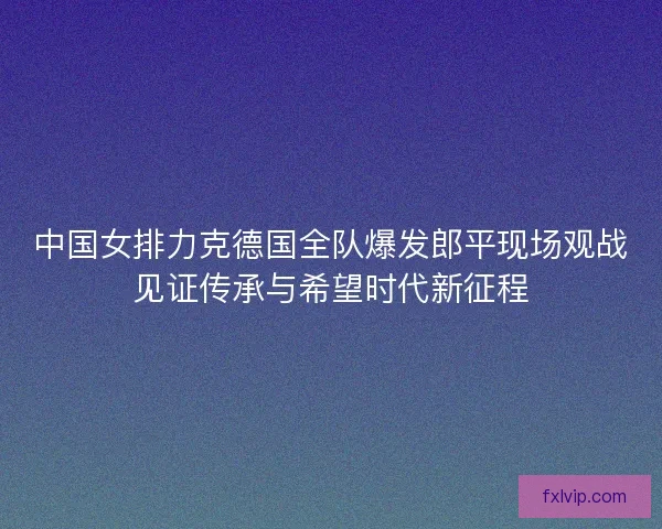 中国女排力克德国全队爆发郎平现场观战见证传承与希望时代新征程