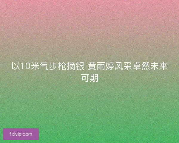 以10米气步枪摘银 黄雨婷风采卓然未来可期