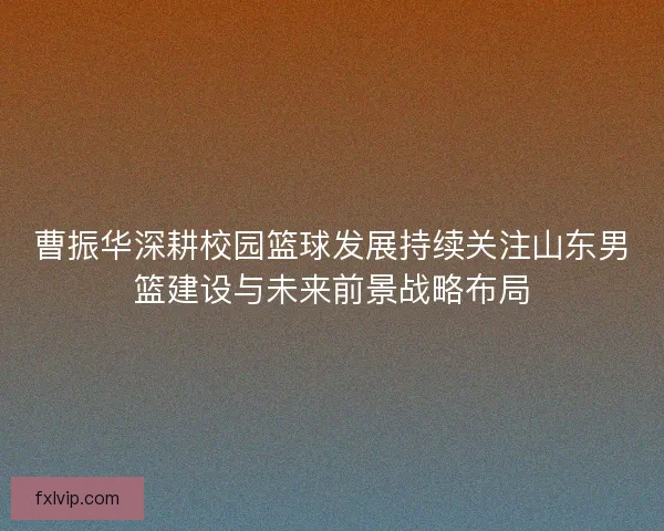 曹振华深耕校园篮球发展持续关注山东男篮建设与未来前景战略布局